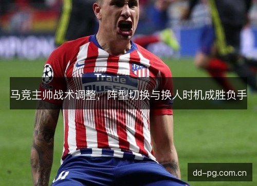 马竞主帅战术调整，阵型切换与换人时机成胜负手